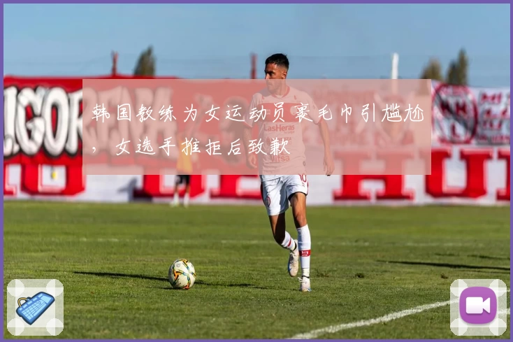 韩国教练为女运动员裹毛巾引尴尬，女选手推拒后致歉