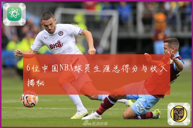 6位中国NBA球员生涯总得分与收入揭秘