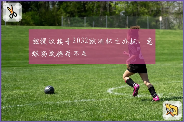 俄提议接手2032欧洲杯主办权,意球场设施存不足