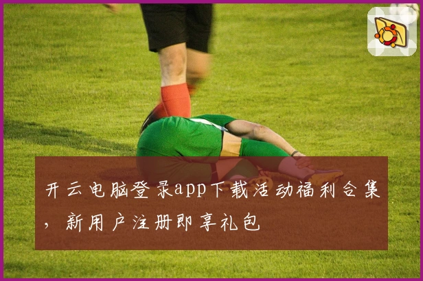 开云电脑登录app下载活动福利合集,新用户注册即享礼包