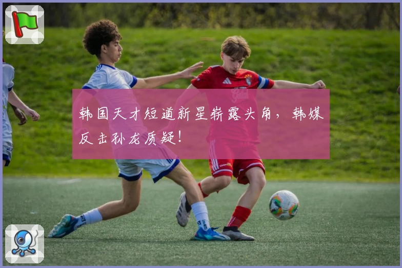 韩国天才短道新星崭露头角，韩媒反击孙龙质疑！