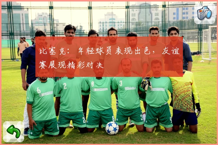 比塞克:年轻球员表现出色,友谊赛展现精彩对决