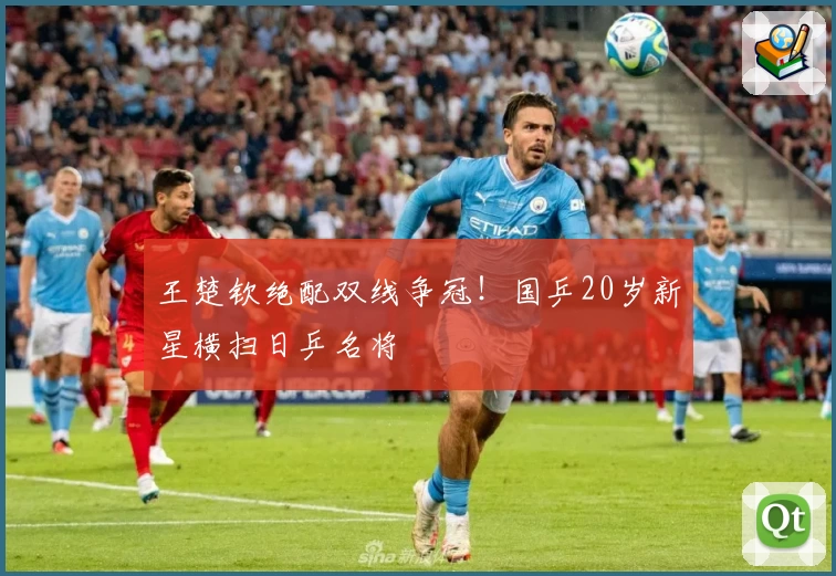王楚钦绝配双线争冠！国乒20岁新星横扫日乒名将