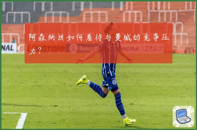 阿森纳该如何看待与曼城的竞争压力？