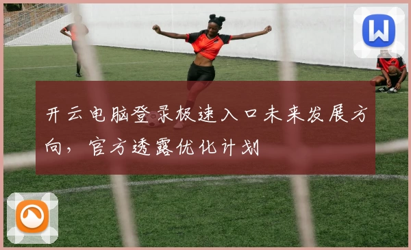 开云电脑登录极速入口未来发展方向，官方透露优化计划