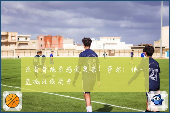 亲哥哥绝杀感受复杂！萨尔：他一直喊让我离开