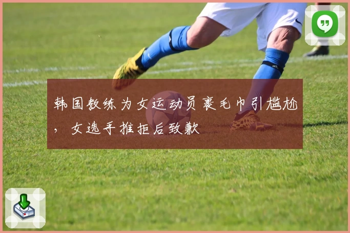 韩国教练为女运动员裹毛巾引尴尬，女选手推拒后致歉