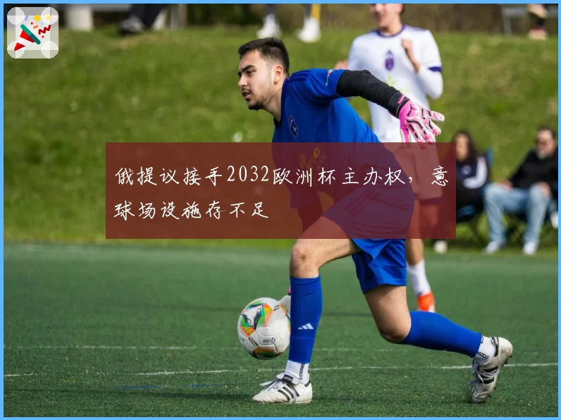 俄提议接手2032欧洲杯主办权，意球场设施存不足