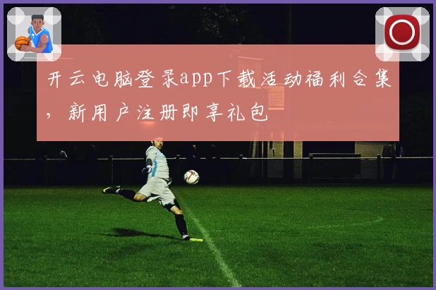 开云电脑登录app下载活动福利合集，新用户注册即享礼包