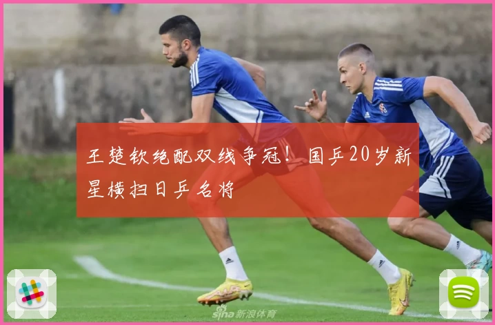 王楚钦绝配双线争冠！国乒20岁新星横扫日乒名将