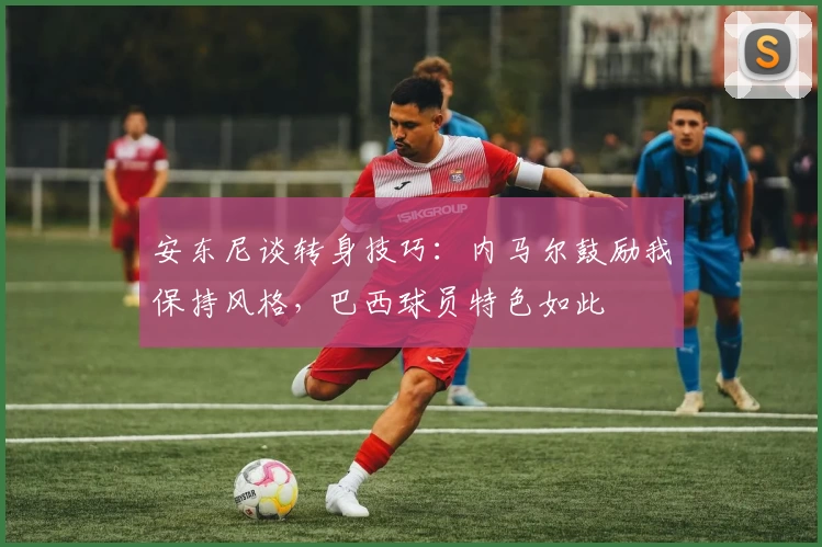 安东尼谈转身技巧：内马尔鼓励我保持风格，巴西球员特色如此