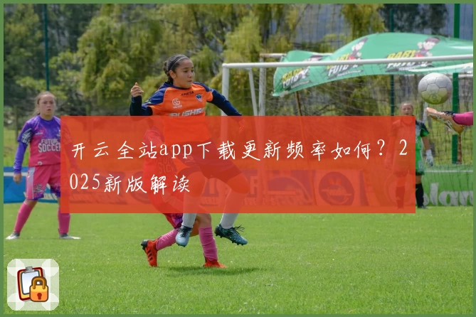 开云全站app下载更新频率如何?2025新版解读